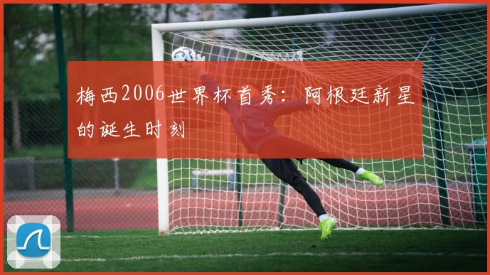 梅西2006世界杯首秀：阿根廷新星的诞生时刻