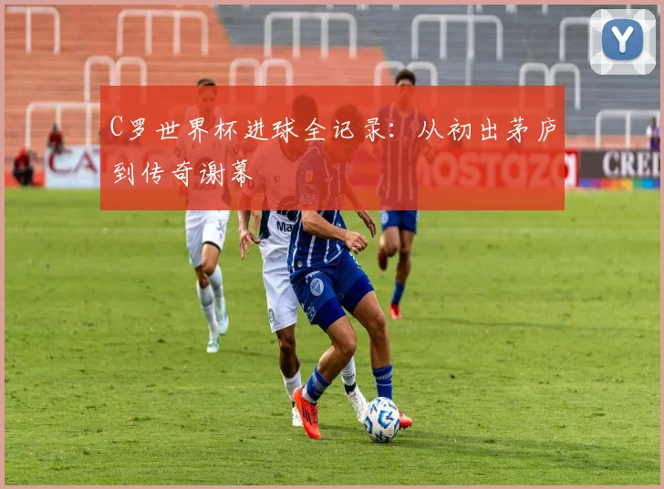 C罗世界杯进球全记录：从初出茅庐到传奇谢幕