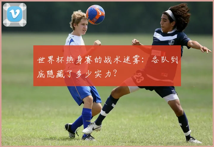 世界杯热身赛的战术迷雾：各队到底隐藏了多少实力？